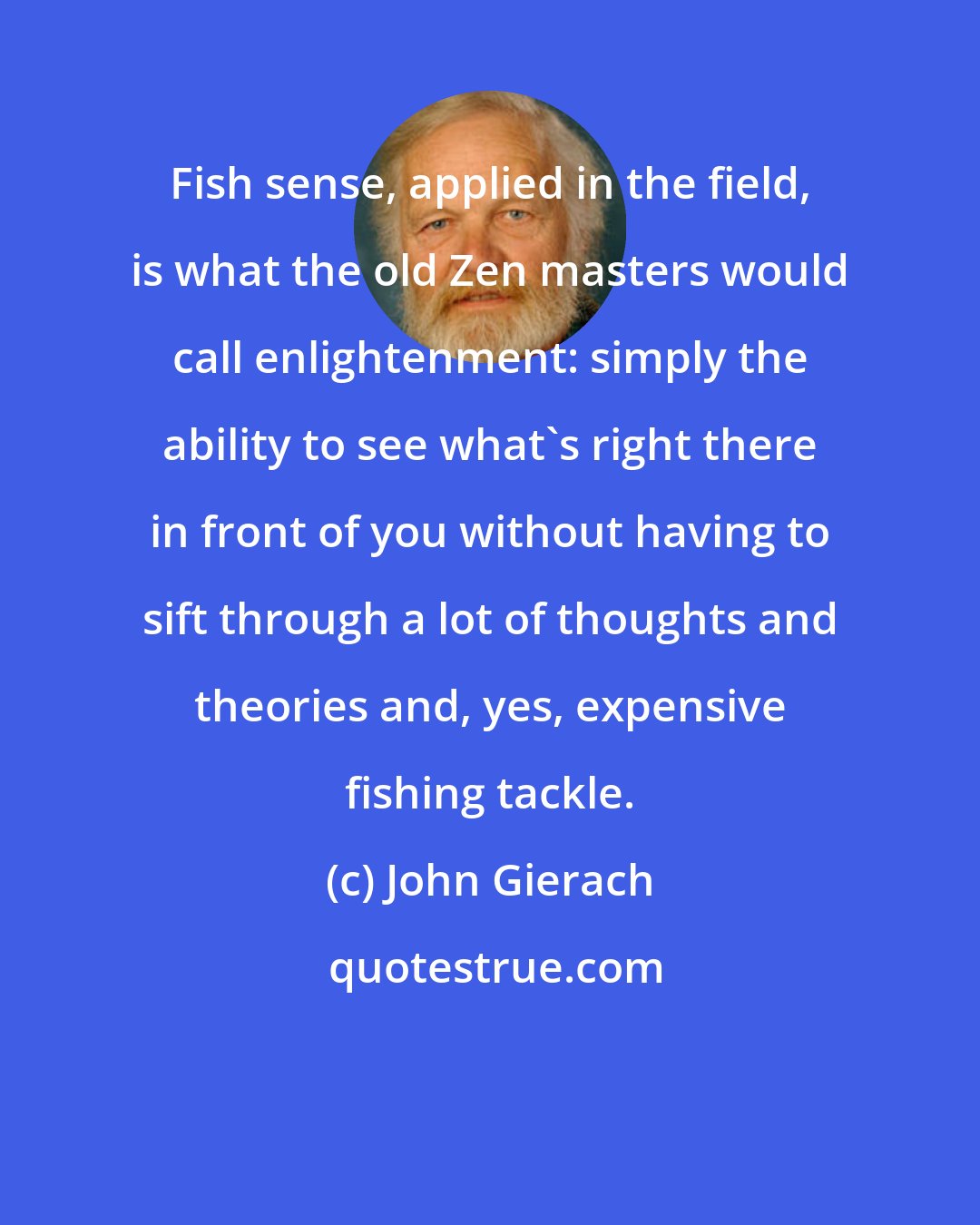 John Gierach: Fish sense, applied in the field, is what the old Zen masters would call enlightenment: simply the ability to see what's right there in front of you without having to sift through a lot of thoughts and theories and, yes, expensive fishing tackle.