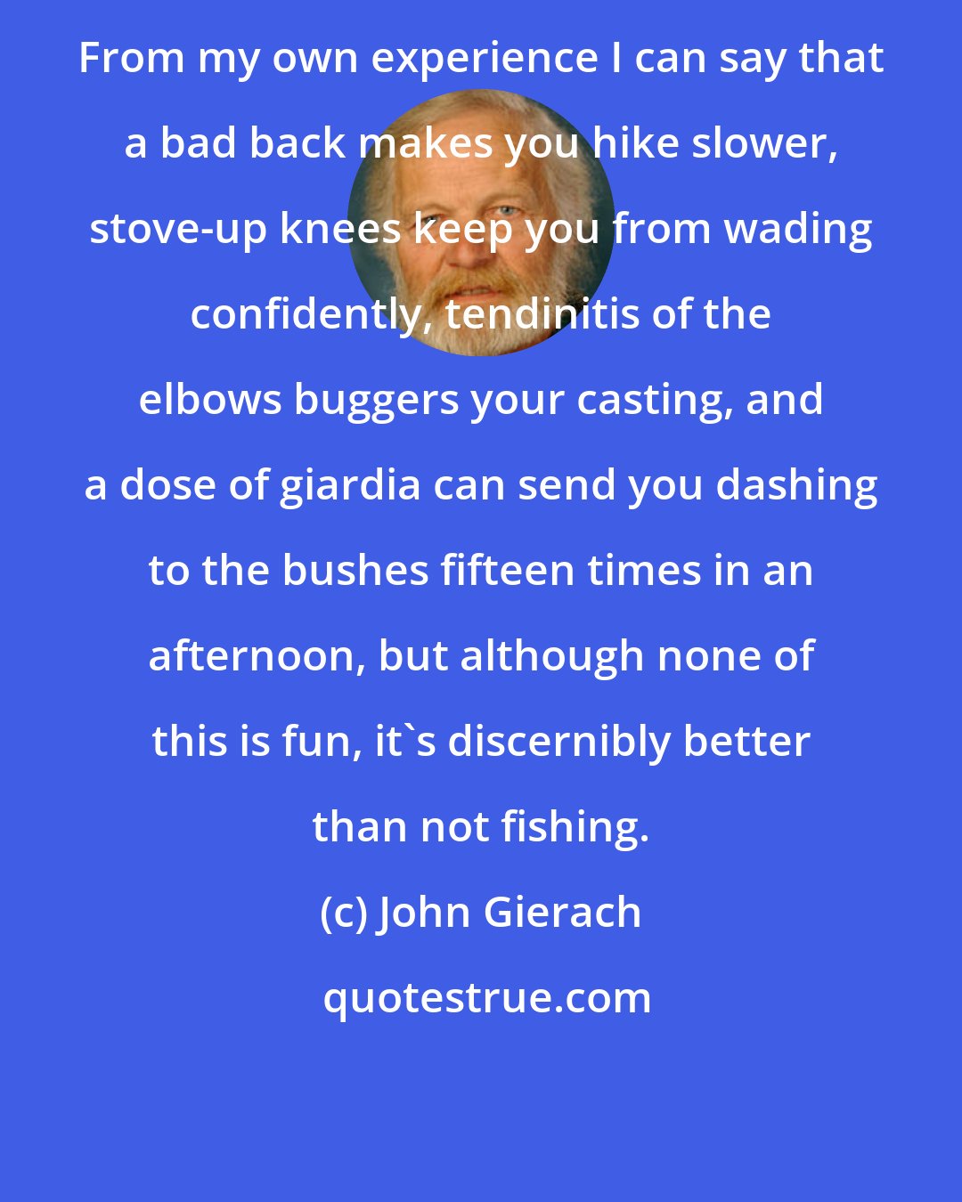 John Gierach: From my own experience I can say that a bad back makes you hike slower, stove-up knees keep you from wading confidently, tendinitis of the elbows buggers your casting, and a dose of giardia can send you dashing to the bushes fifteen times in an afternoon, but although none of this is fun, it's discernibly better than not fishing.