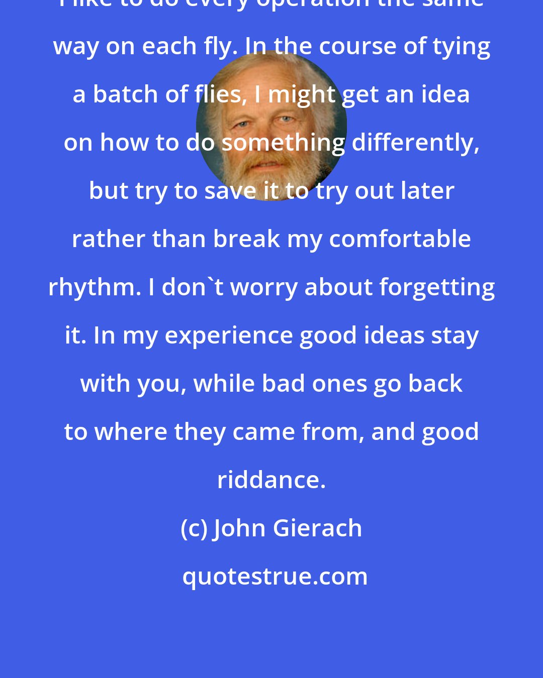 John Gierach: I like to do every operation the same way on each fly. In the course of tying a batch of flies, I might get an idea on how to do something differently, but try to save it to try out later rather than break my comfortable rhythm. I don't worry about forgetting it. In my experience good ideas stay with you, while bad ones go back to where they came from, and good riddance.
