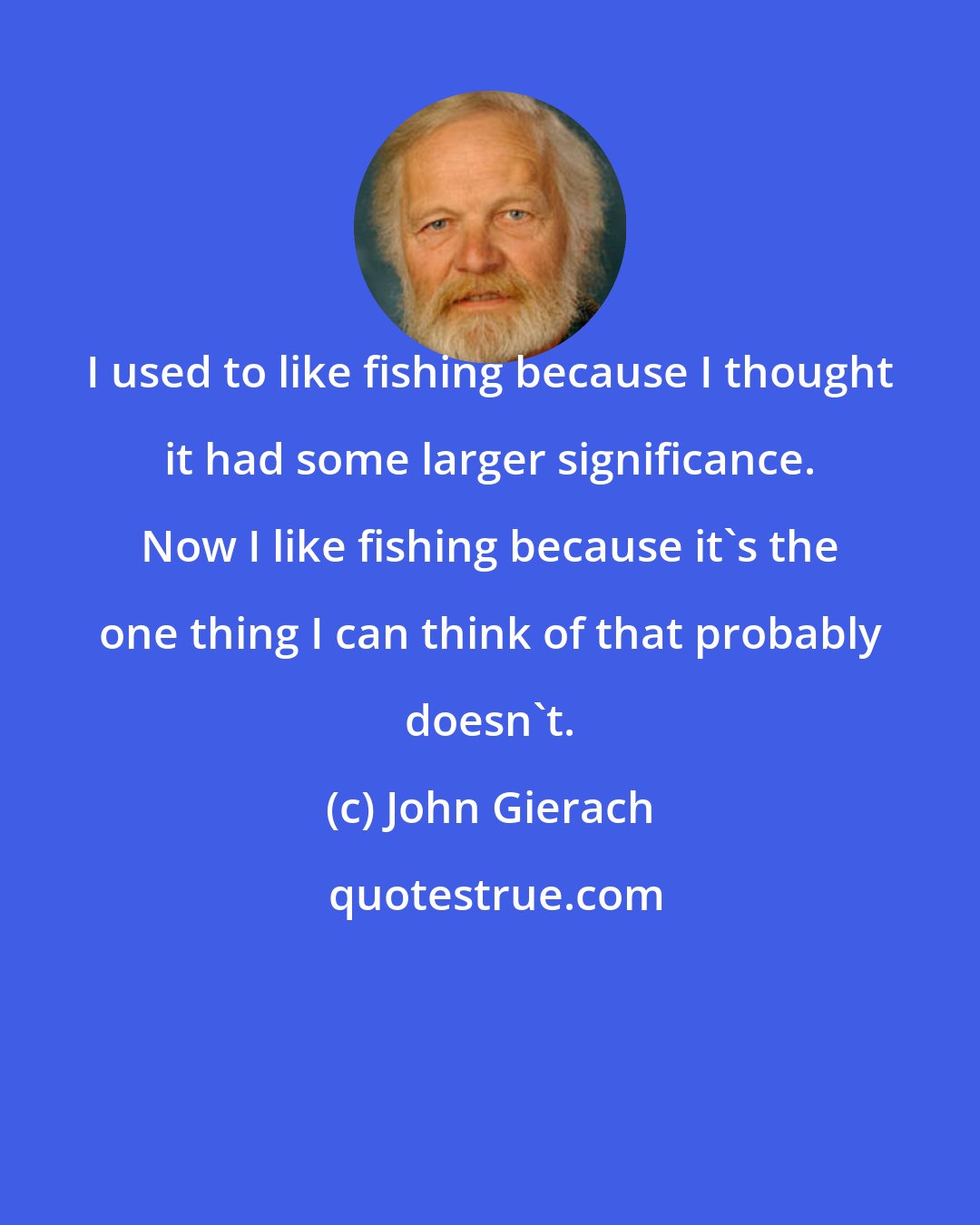 John Gierach: I used to like fishing because I thought it had some larger significance. Now I like fishing because it's the one thing I can think of that probably doesn't.