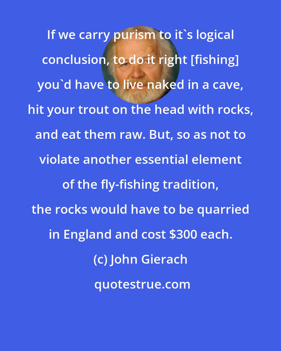 John Gierach: If we carry purism to it's logical conclusion, to do it right {fishing} you'd have to live naked in a cave, hit your trout on the head with rocks, and eat them raw. But, so as not to violate another essential element of the fly-fishing tradition, the rocks would have to be quarried in England and cost $300 each.