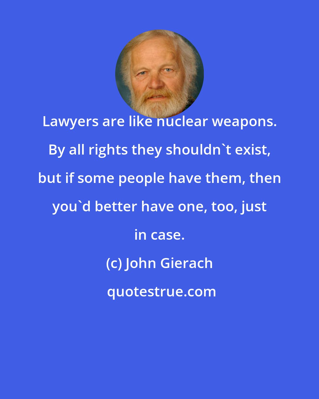 John Gierach: Lawyers are like nuclear weapons. By all rights they shouldn't exist, but if some people have them, then you'd better have one, too, just in case.