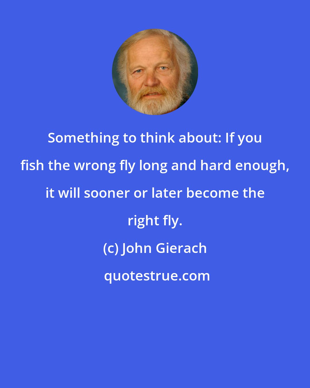 John Gierach: Something to think about: If you fish the wrong fly long and hard enough, it will sooner or later become the right fly.