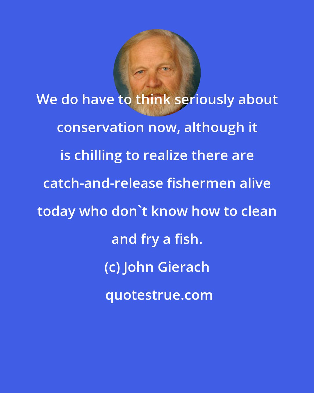 John Gierach: We do have to think seriously about conservation now, although it is chilling to realize there are catch-and-release fishermen alive today who don't know how to clean and fry a fish.