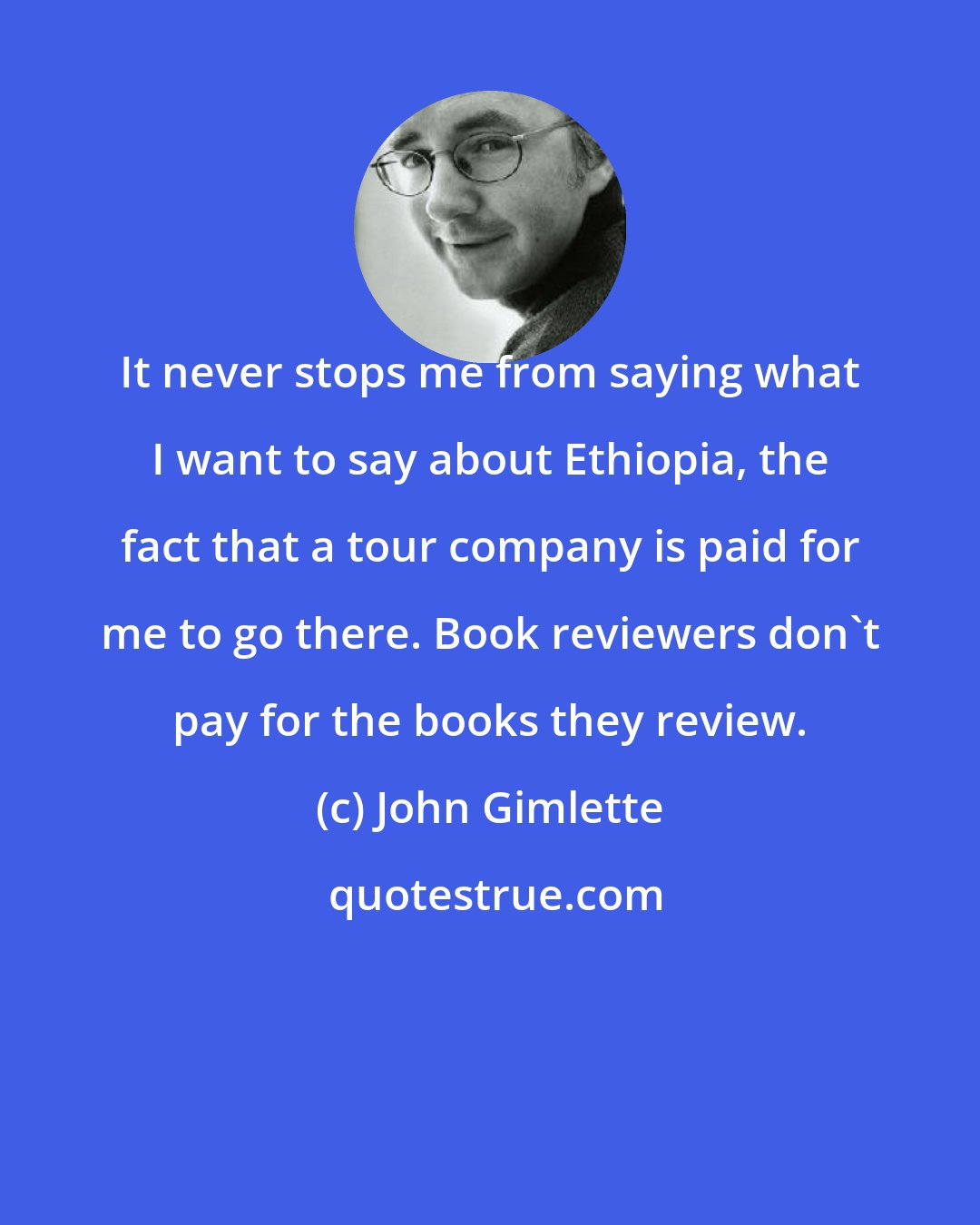 John Gimlette: It never stops me from saying what I want to say about Ethiopia, the fact that a tour company is paid for me to go there. Book reviewers don't pay for the books they review.