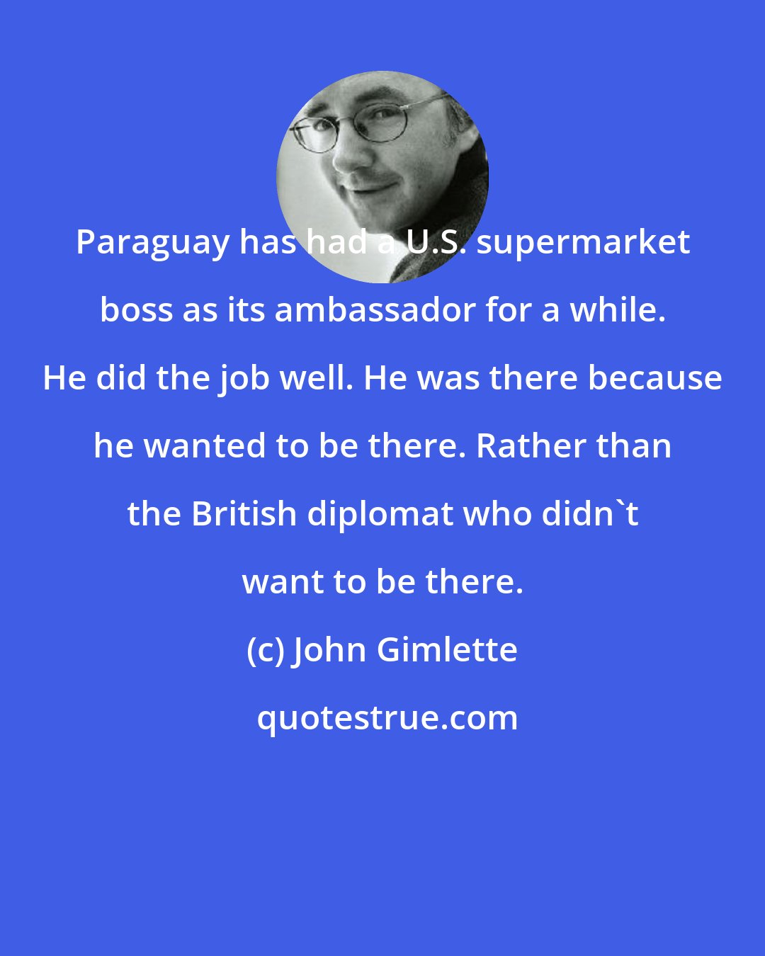 John Gimlette: Paraguay has had a U.S. supermarket boss as its ambassador for a while. He did the job well. He was there because he wanted to be there. Rather than the British diplomat who didn't want to be there.