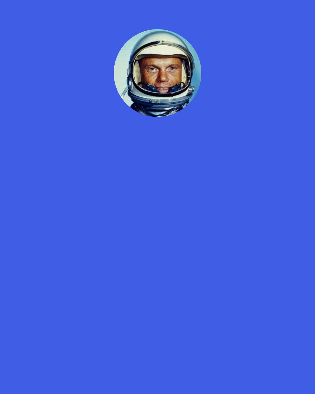 John Glenn: If there is one thing I’ve learned in my years on this planet, it’s that the happiest and most fulfilled people I’ve known are those who devoted themselves to something bigger and more profound than merely their own self interest.