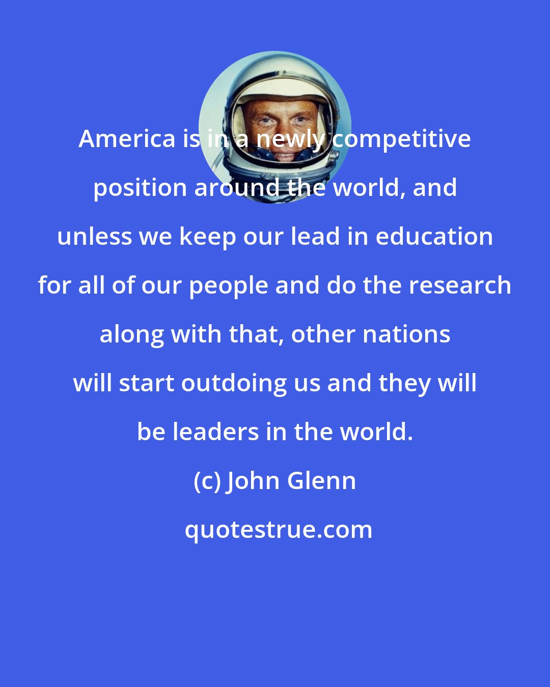 John Glenn: America is in a newly competitive position around the world, and unless we keep our lead in education for all of our people and do the research along with that, other nations will start outdoing us and they will be leaders in the world.