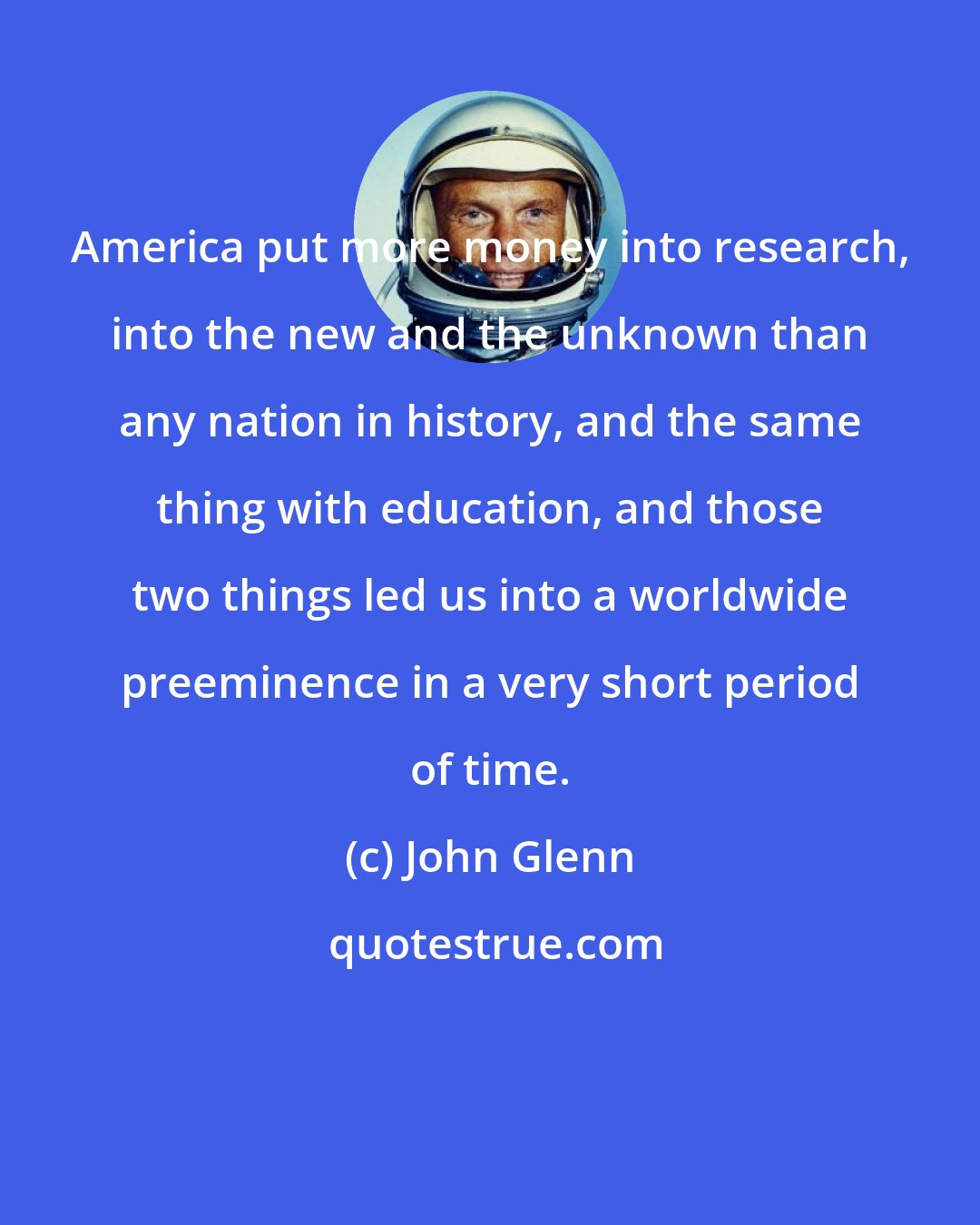 John Glenn: America put more money into research, into the new and the unknown than any nation in history, and the same thing with education, and those two things led us into a worldwide preeminence in a very short period of time.