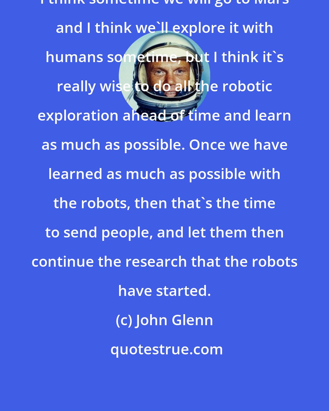 John Glenn: I think sometime we will go to Mars and I think we'll explore it with humans sometime, but I think it's really wise to do all the robotic exploration ahead of time and learn as much as possible. Once we have learned as much as possible with the robots, then that's the time to send people, and let them then continue the research that the robots have started.