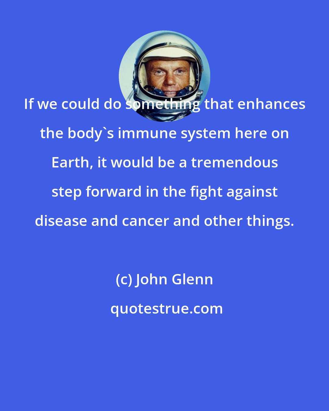 John Glenn: If we could do something that enhances the body's immune system here on Earth, it would be a tremendous step forward in the fight against disease and cancer and other things.