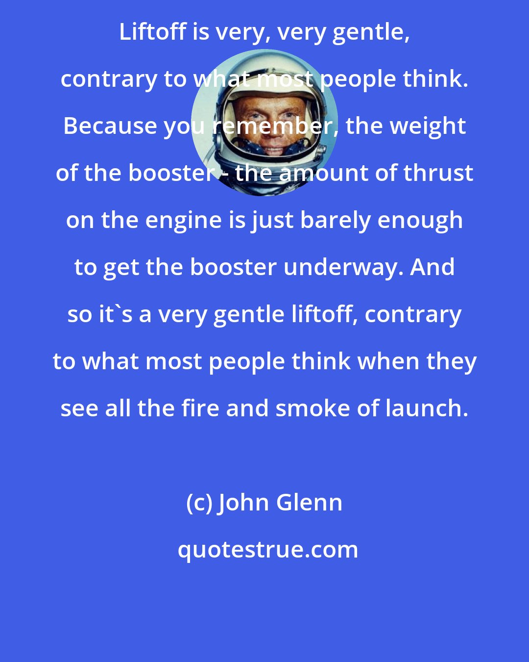 John Glenn: Liftoff is very, very gentle, contrary to what most people think. Because you remember, the weight of the booster - the amount of thrust on the engine is just barely enough to get the booster underway. And so it's a very gentle liftoff, contrary to what most people think when they see all the fire and smoke of launch.