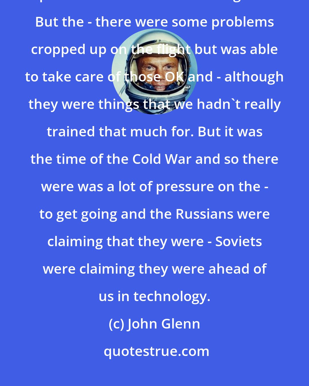 John Glenn: We thought that the odds of things working OK were up in the upper 90 percent or we wouldn't have gone. But the - there were some problems cropped up on the flight but was able to take care of those OK and - although they were things that we hadn't really trained that much for. But it was the time of the Cold War and so there were was a lot of pressure on the - to get going and the Russians were claiming that they were - Soviets were claiming they were ahead of us in technology.