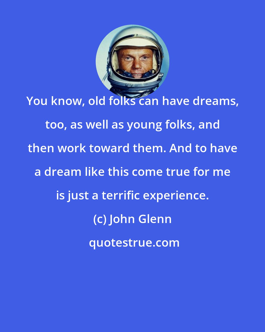 John Glenn: You know, old folks can have dreams, too, as well as young folks, and then work toward them. And to have a dream like this come true for me is just a terrific experience.