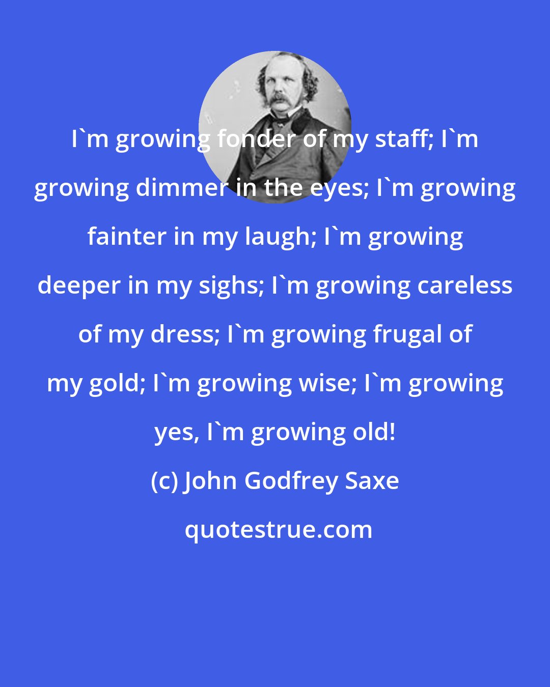 John Godfrey Saxe: I'm growing fonder of my staff; I'm growing dimmer in the eyes; I'm growing fainter in my laugh; I'm growing deeper in my sighs; I'm growing careless of my dress; I'm growing frugal of my gold; I'm growing wise; I'm growing yes, I'm growing old!
