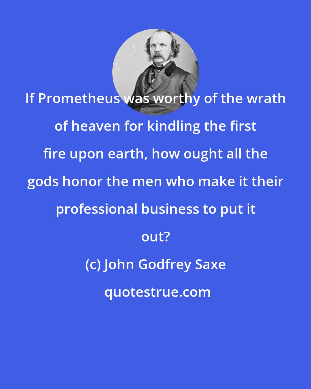 John Godfrey Saxe: If Prometheus was worthy of the wrath of heaven for kindling the first fire upon earth, how ought all the gods honor the men who make it their professional business to put it out?