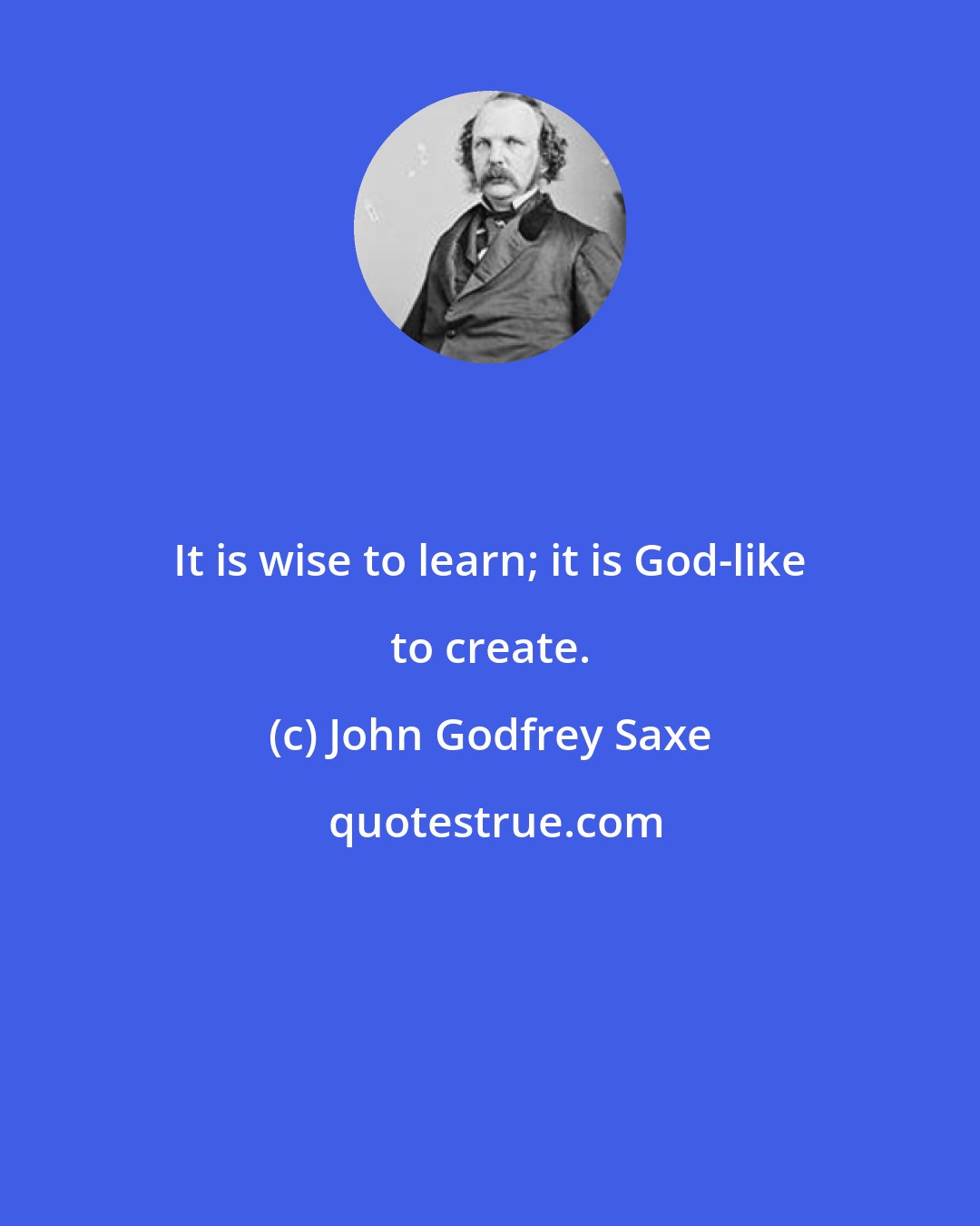 John Godfrey Saxe: It is wise to learn; it is God-like to create.