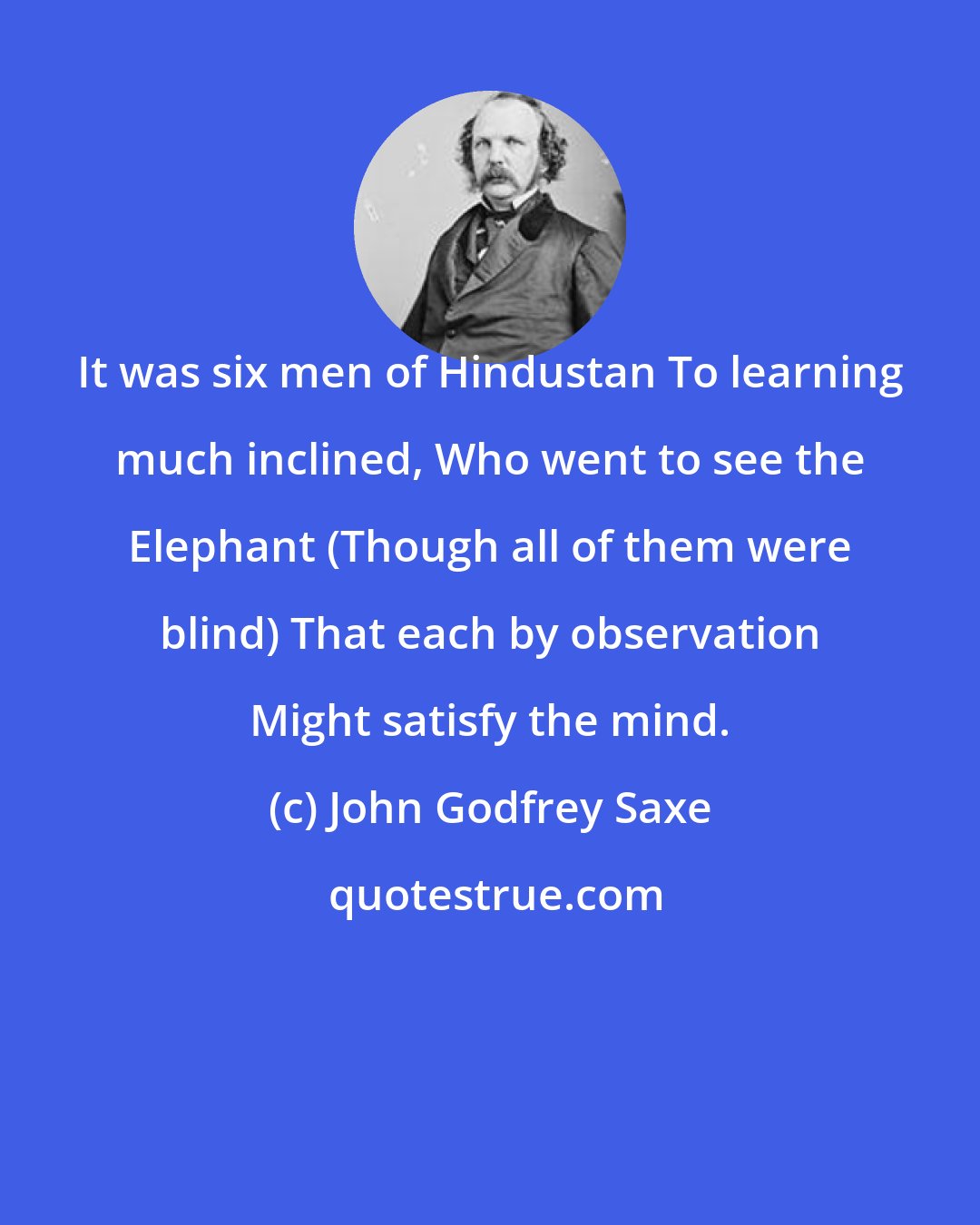 John Godfrey Saxe: It was six men of Hindustan To learning much inclined, Who went to see the Elephant (Though all of them were blind) That each by observation Might satisfy the mind.