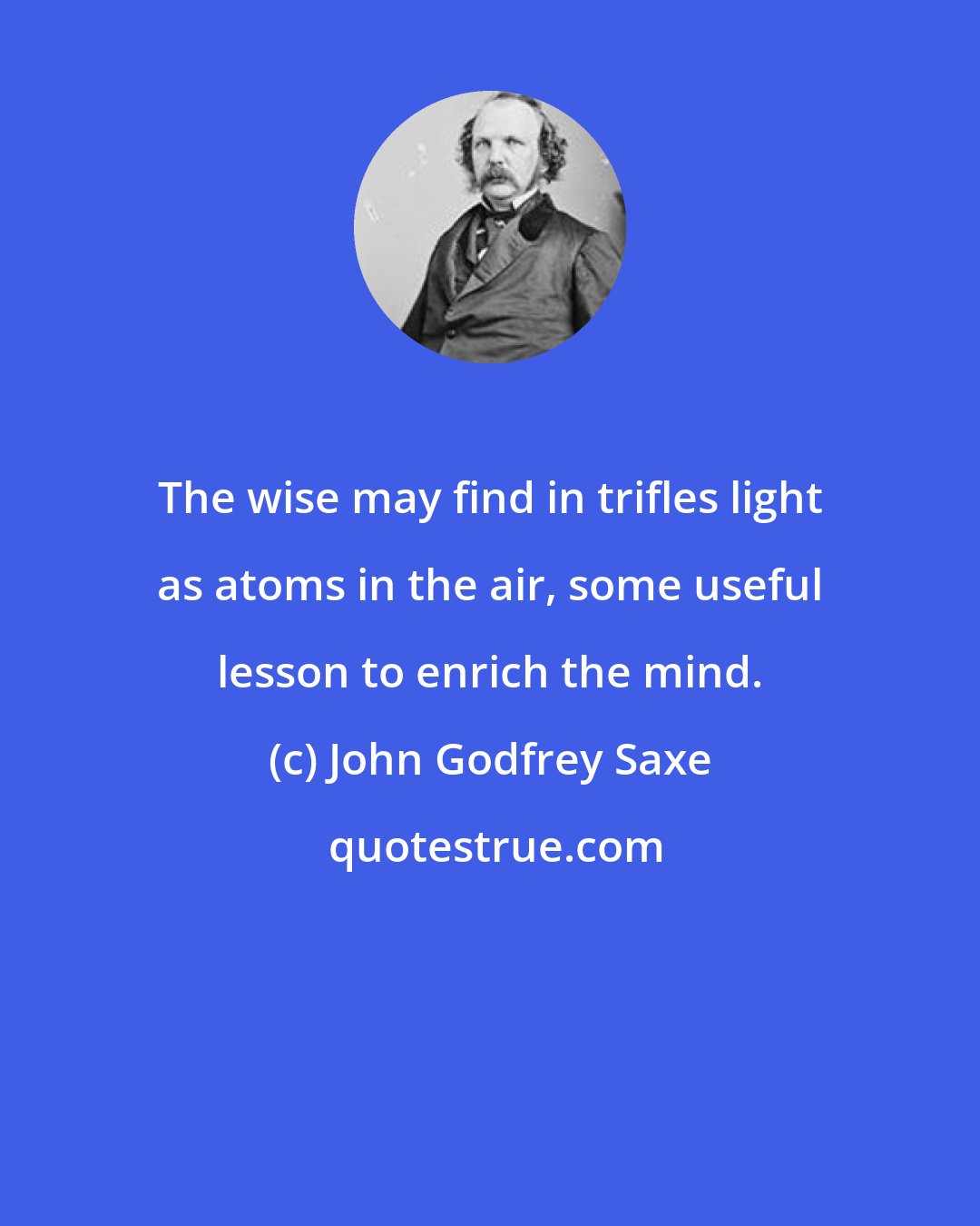 John Godfrey Saxe: The wise may find in trifles light as atoms in the air, some useful lesson to enrich the mind.