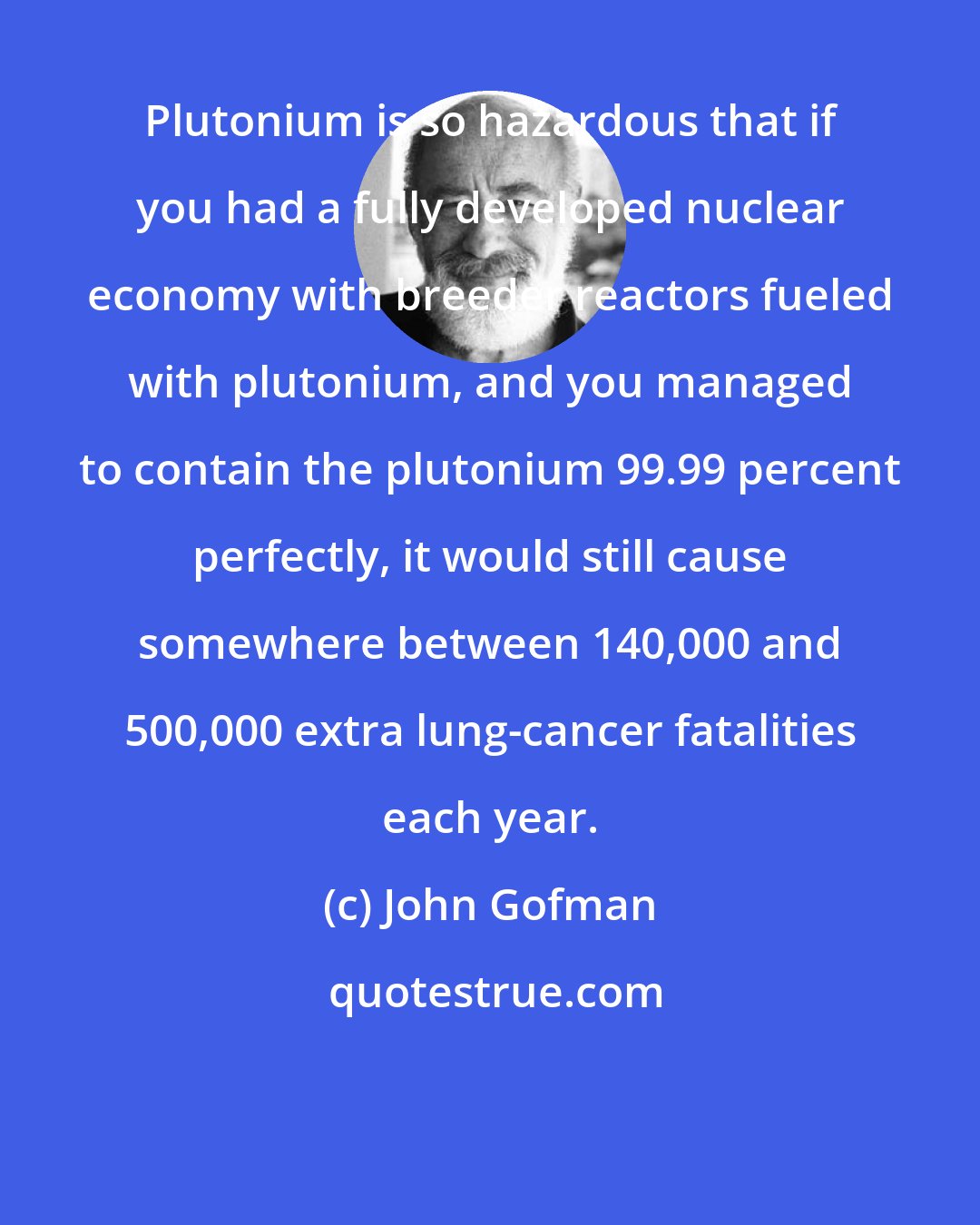 John Gofman: Plutonium is so hazardous that if you had a fully developed nuclear economy with breeder reactors fueled with plutonium, and you managed to contain the plutonium 99.99 percent perfectly, it would still cause somewhere between 140,000 and 500,000 extra lung-cancer fatalities each year.