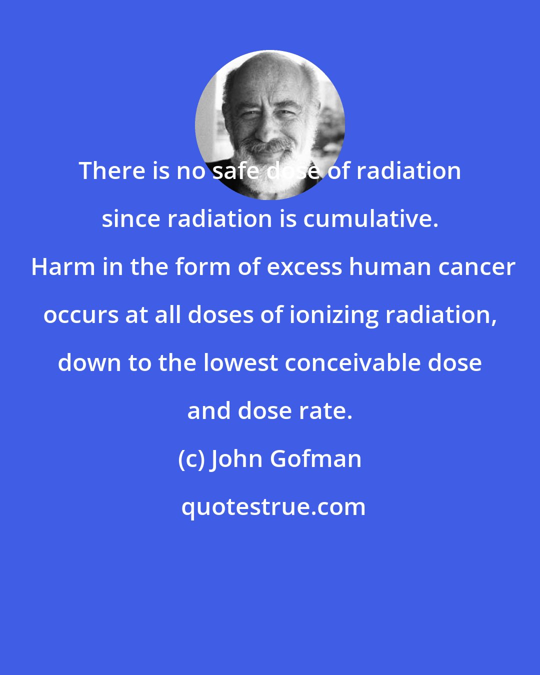 John Gofman: There is no safe dose of radiation since radiation is cumulative.  Harm in the form of excess human cancer occurs at all doses of ionizing radiation, down to the lowest conceivable dose and dose rate.