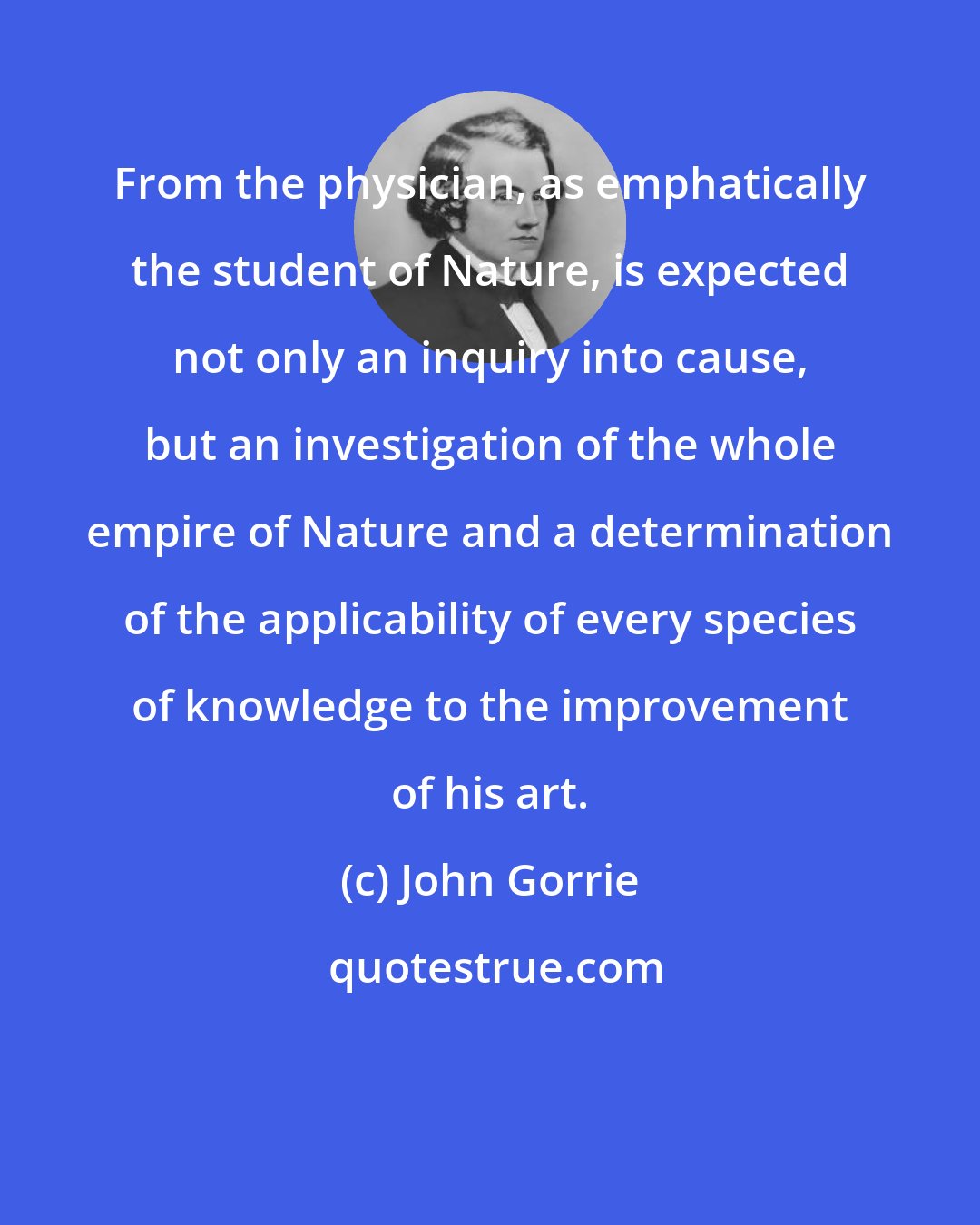 John Gorrie: From the physician, as emphatically the student of Nature, is expected not only an inquiry into cause, but an investigation of the whole empire of Nature and a determination of the applicability of every species of knowledge to the improvement of his art.