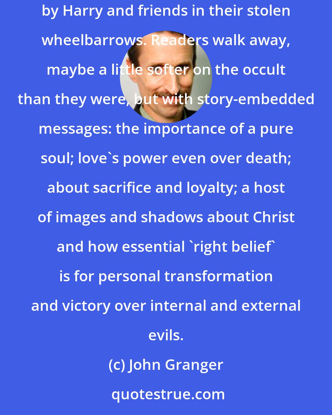 John Granger: Second, the reason to embrace and celebrate these novels as the countercultural event that they are is due largely to the subliminal messages delivered by Harry and friends in their stolen wheelbarrows. Readers walk away, maybe a little softer on the occult than they were, but with story-embedded messages: the importance of a pure soul; love's power even over death; about sacrifice and loyalty; a host of images and shadows about Christ and how essential 'right belief' is for personal transformation and victory over internal and external evils.