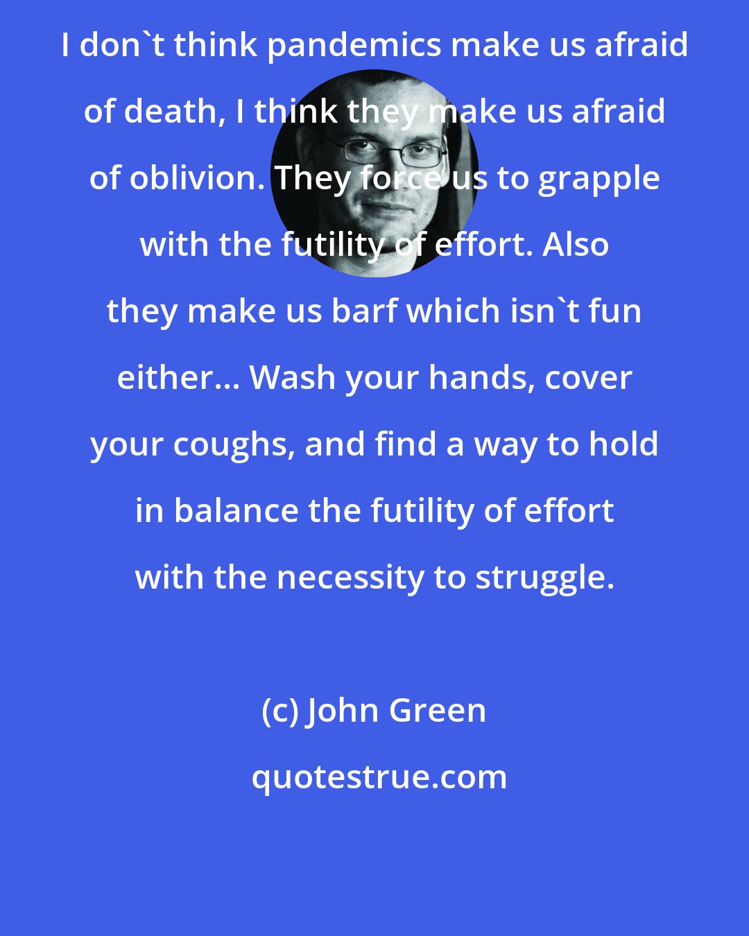 John Green: I don't think pandemics make us afraid of death, I think they make us afraid of oblivion. They force us to grapple with the futility of effort. Also they make us barf which isn't fun either... Wash your hands, cover your coughs, and find a way to hold in balance the futility of effort with the necessity to struggle.