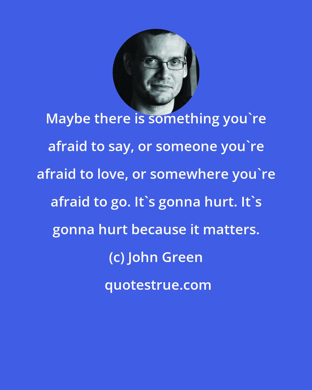 John Green: Maybe there is something you're afraid to say, or someone you're afraid to love, or somewhere you're afraid to go. It's gonna hurt. It's gonna hurt because it matters.