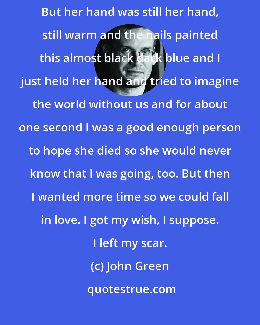 John Green: She had this dark cancer water dripping out of her chest. Eyes closed. Intubated. But her hand was still her hand, still warm and the nails painted this almost black dark blue and I just held her hand and tried to imagine the world without us and for about one second I was a good enough person to hope she died so she would never know that I was going, too. But then I wanted more time so we could fall in love. I got my wish, I suppose. I left my scar.