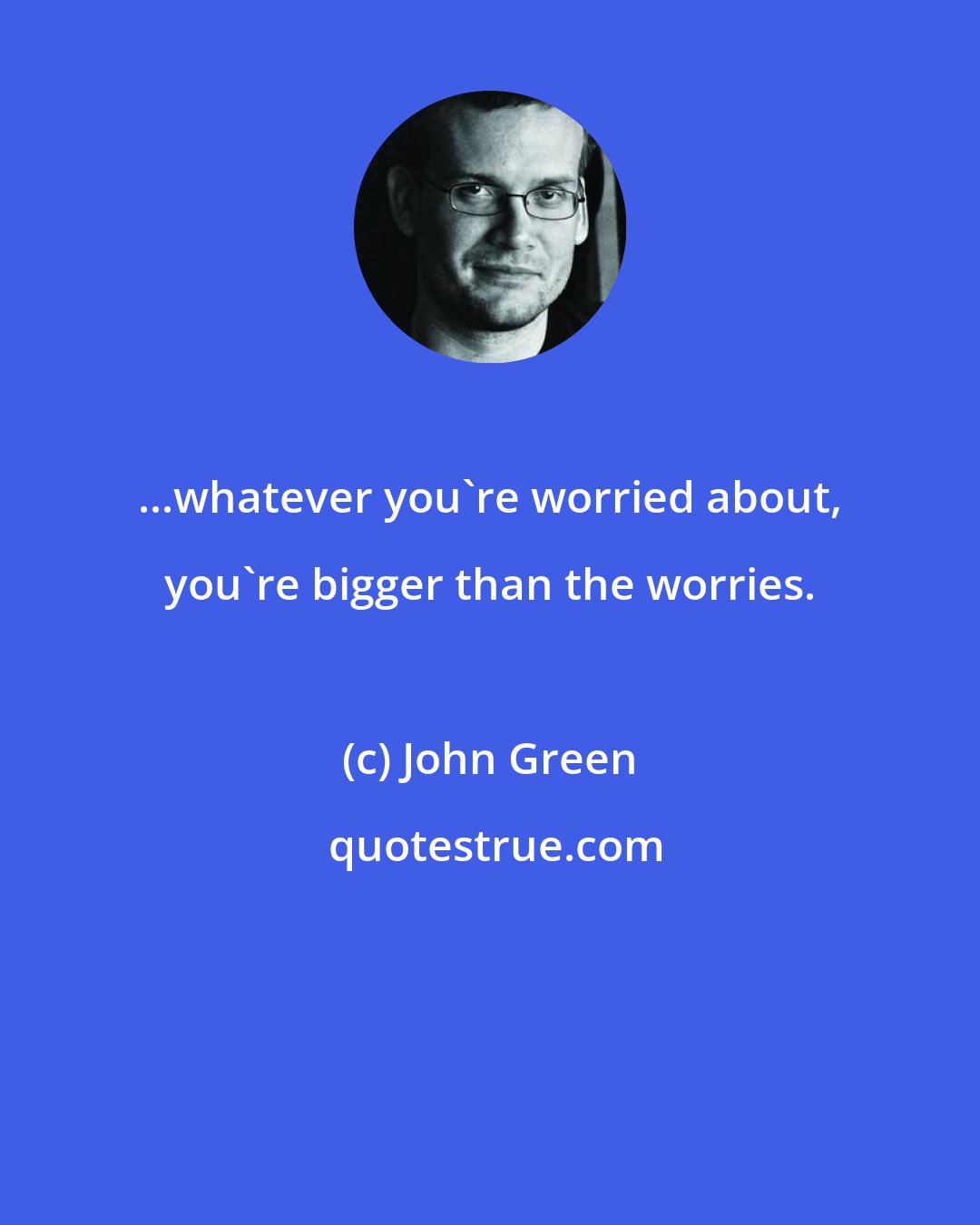 John Green: ...whatever you're worried about, you're bigger than the worries.