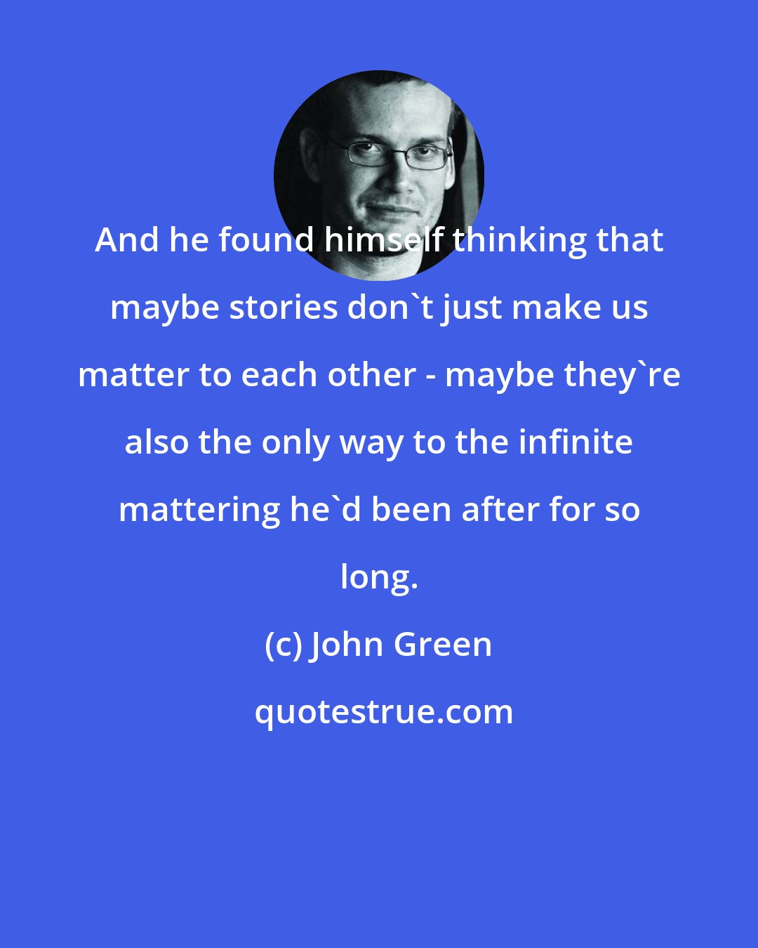 John Green: And he found himself thinking that maybe stories don't just make us matter to each other - maybe they're also the only way to the infinite mattering he'd been after for so long.