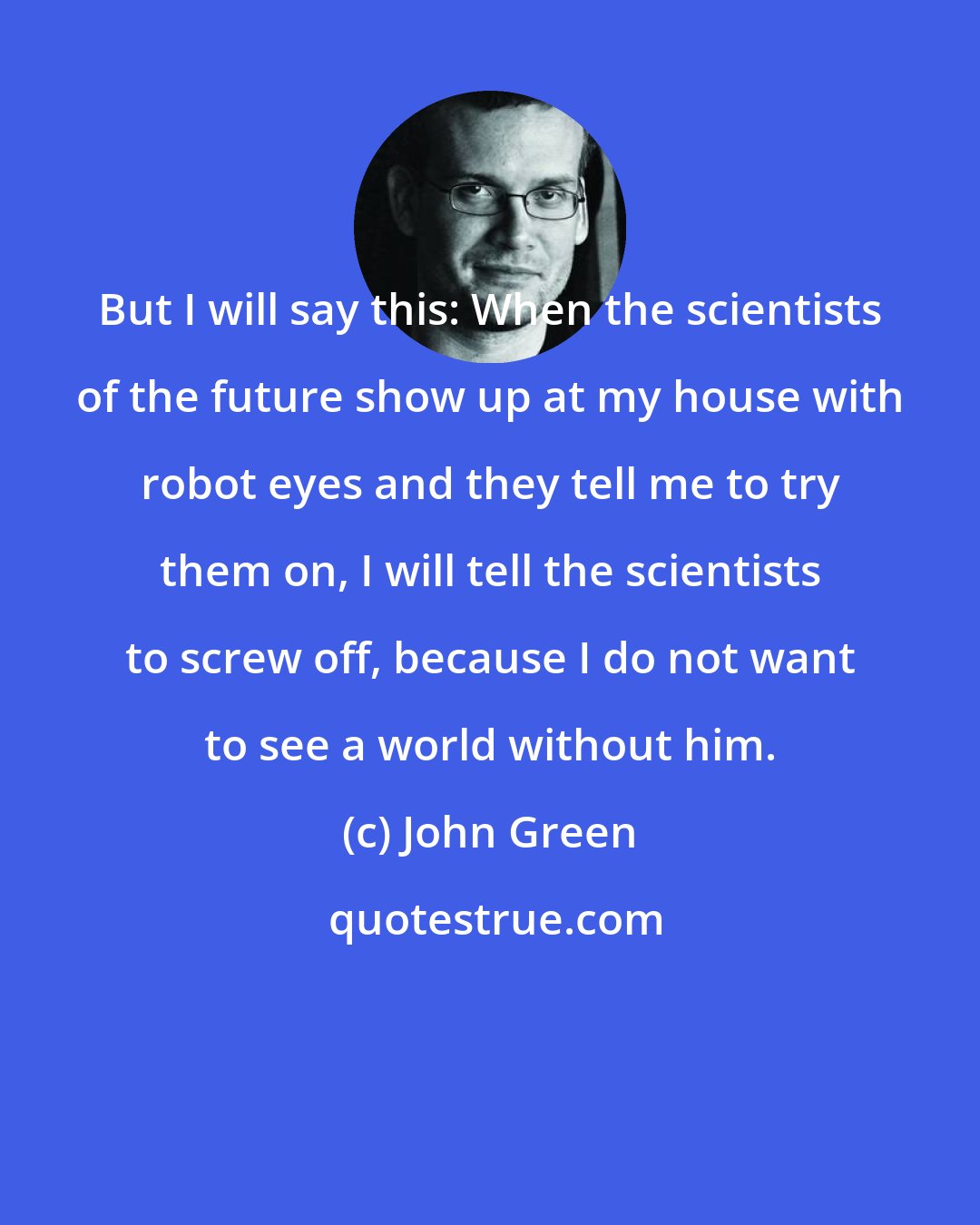 John Green: But I will say this: When the scientists of the future show up at my house with robot eyes and they tell me to try them on, I will tell the scientists to screw off, because I do not want to see a world without him.