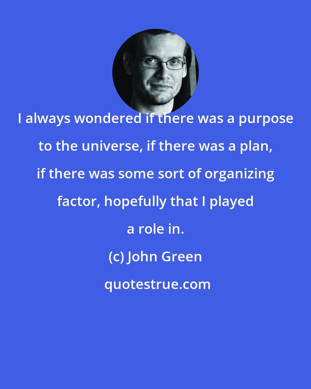 John Green: I always wondered if there was a purpose to the universe, if there was a plan, if there was some sort of organizing factor, hopefully that I played a role in.