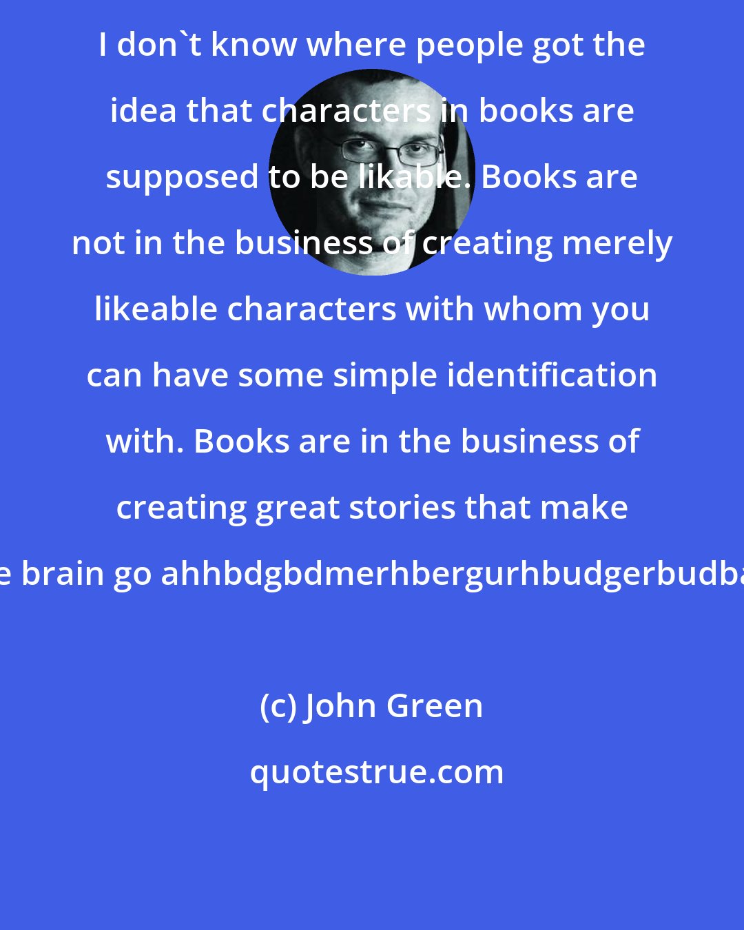 John Green: I don't know where people got the idea that characters in books are supposed to be likable. Books are not in the business of creating merely likeable characters with whom you can have some simple identification with. Books are in the business of creating great stories that make you're brain go ahhbdgbdmerhbergurhbudgerbudbaaarr.