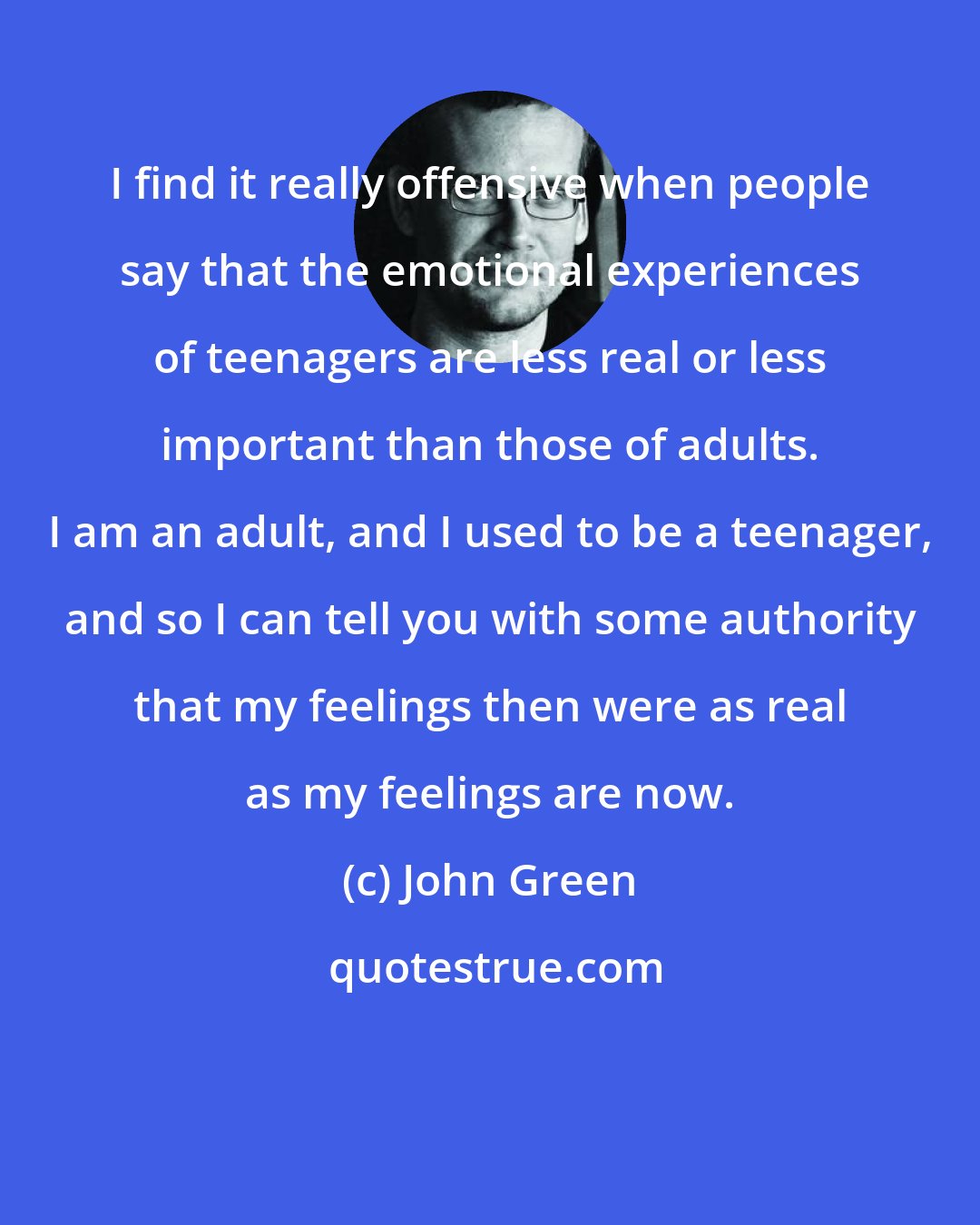 John Green: I find it really offensive when people say that the emotional experiences of teenagers are less real or less important than those of adults. I am an adult, and I used to be a teenager, and so I can tell you with some authority that my feelings then were as real as my feelings are now.