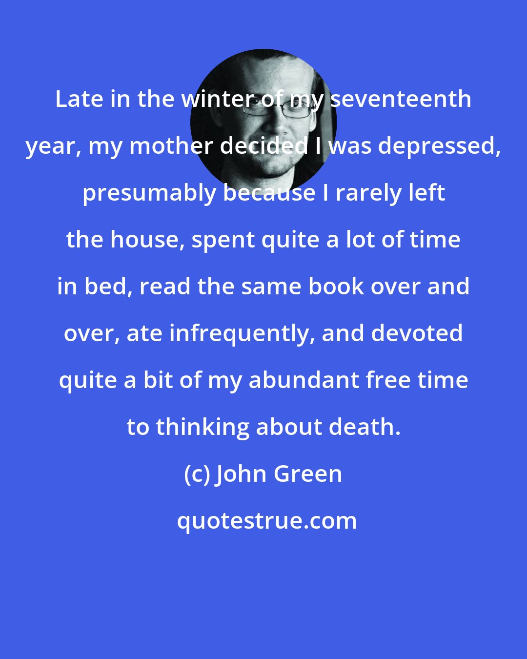 John Green: Late in the winter of my seventeenth year, my mother decided I was depressed, presumably because I rarely left the house, spent quite a lot of time in bed, read the same book over and over, ate infrequently, and devoted quite a bit of my abundant free time to thinking about death.