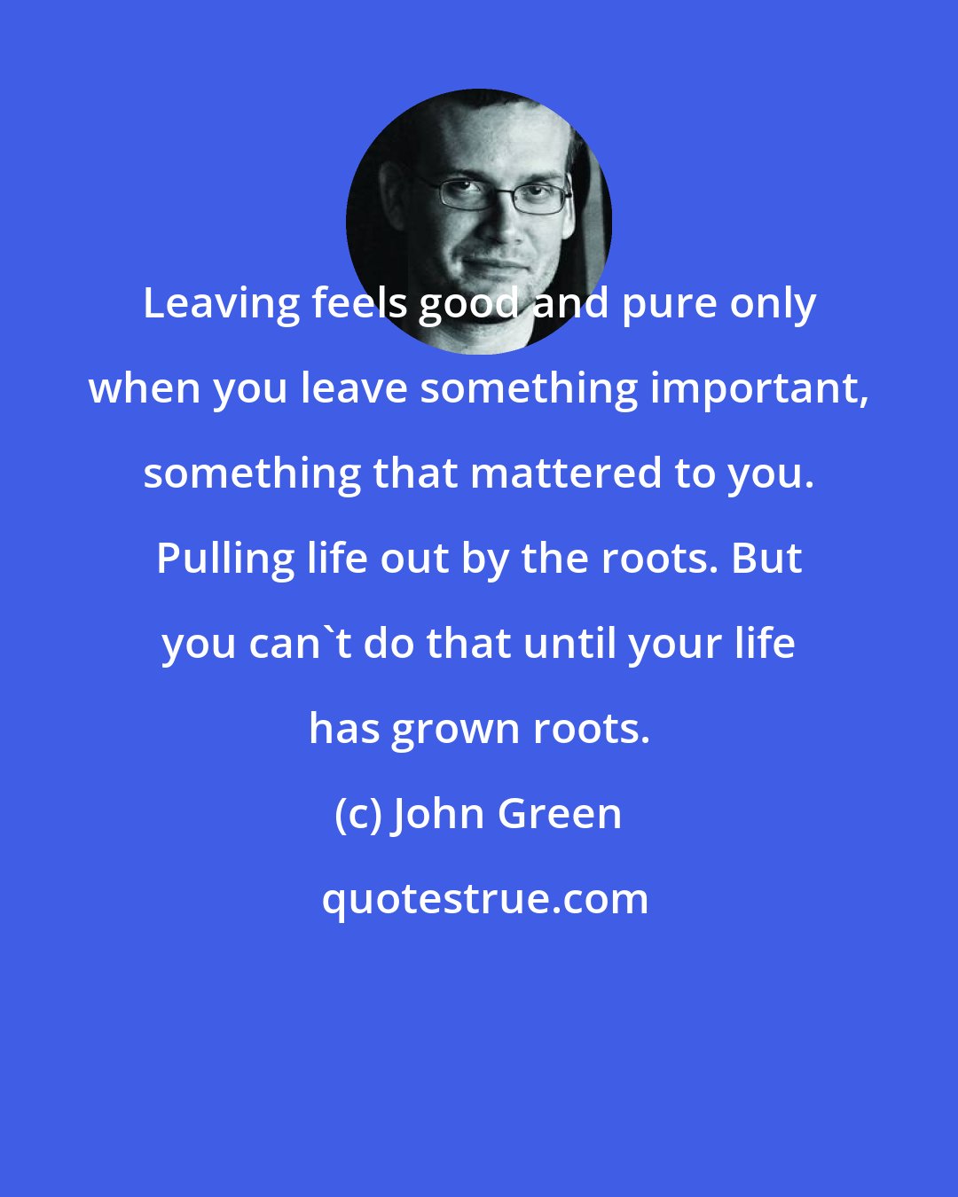 John Green: Leaving feels good and pure only when you leave something important, something that mattered to you. Pulling life out by the roots. But you can't do that until your life has grown roots.