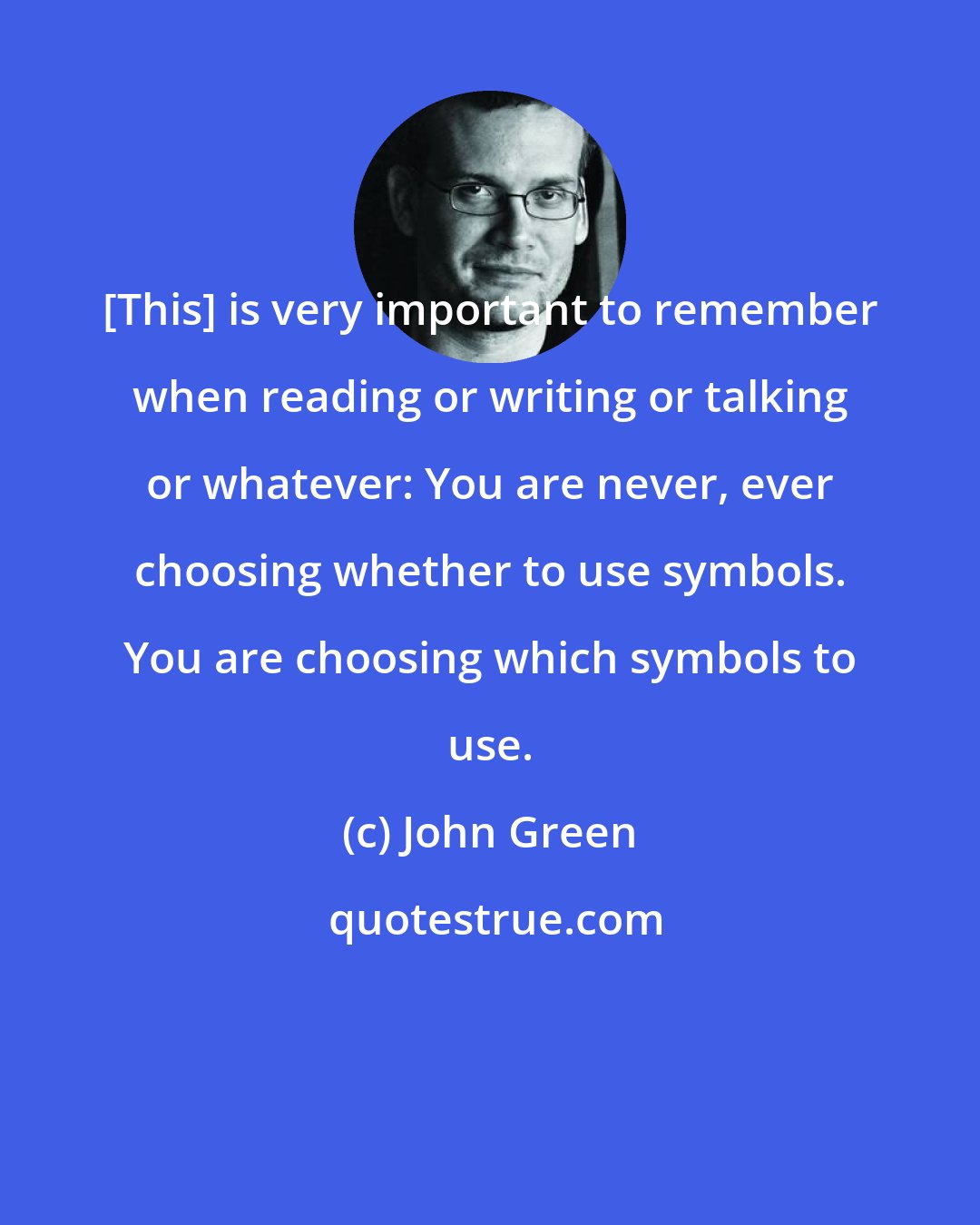 John Green: [This] is very important to remember when reading or writing or talking or whatever: You are never, ever choosing whether to use symbols. You are choosing which symbols to use.