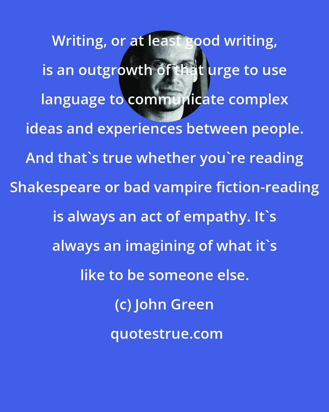 John Green: Writing, or at least good writing, is an outgrowth of that urge to use language to communicate complex ideas and experiences between people. And that's true whether you're reading Shakespeare or bad vampire fiction-reading is always an act of empathy. It's always an imagining of what it's like to be someone else.