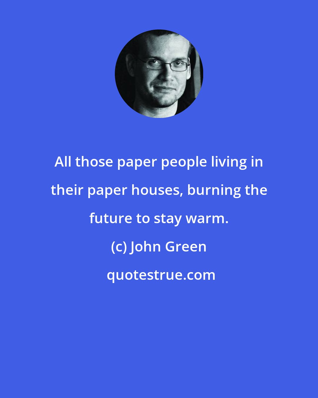 John Green: All those paper people living in their paper houses, burning the future to stay warm.