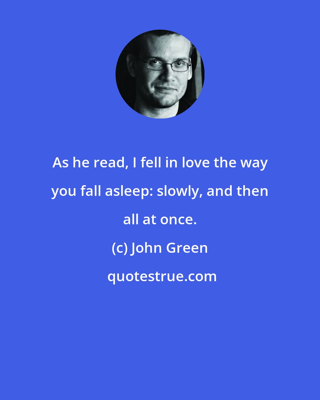 John Green: As he read, I fell in love the way you fall asleep: slowly, and then all at once.