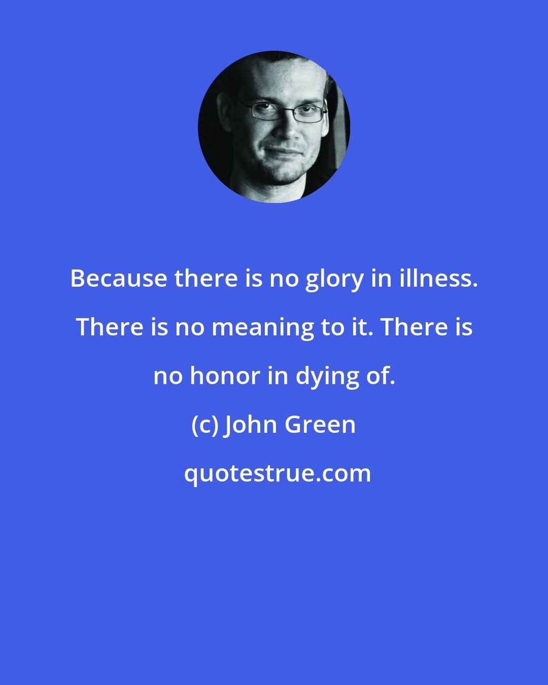 John Green: Because there is no glory in illness. There is no meaning to it. There is no honor in dying of.