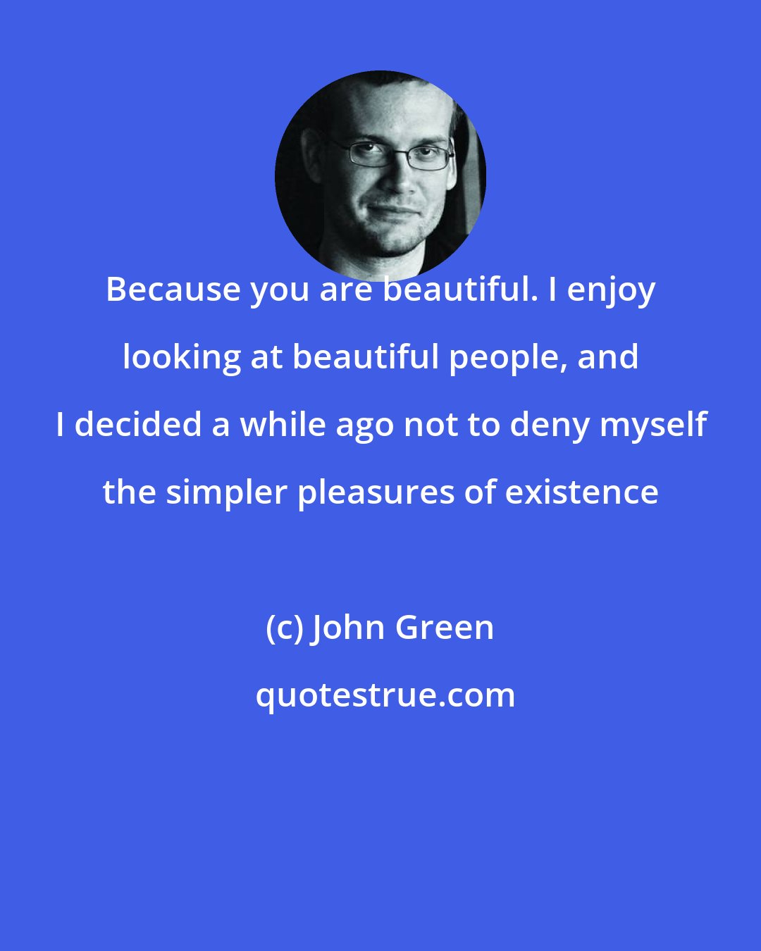 John Green: Because you are beautiful. I enjoy looking at beautiful people, and I decided a while ago not to deny myself the simpler pleasures of existence