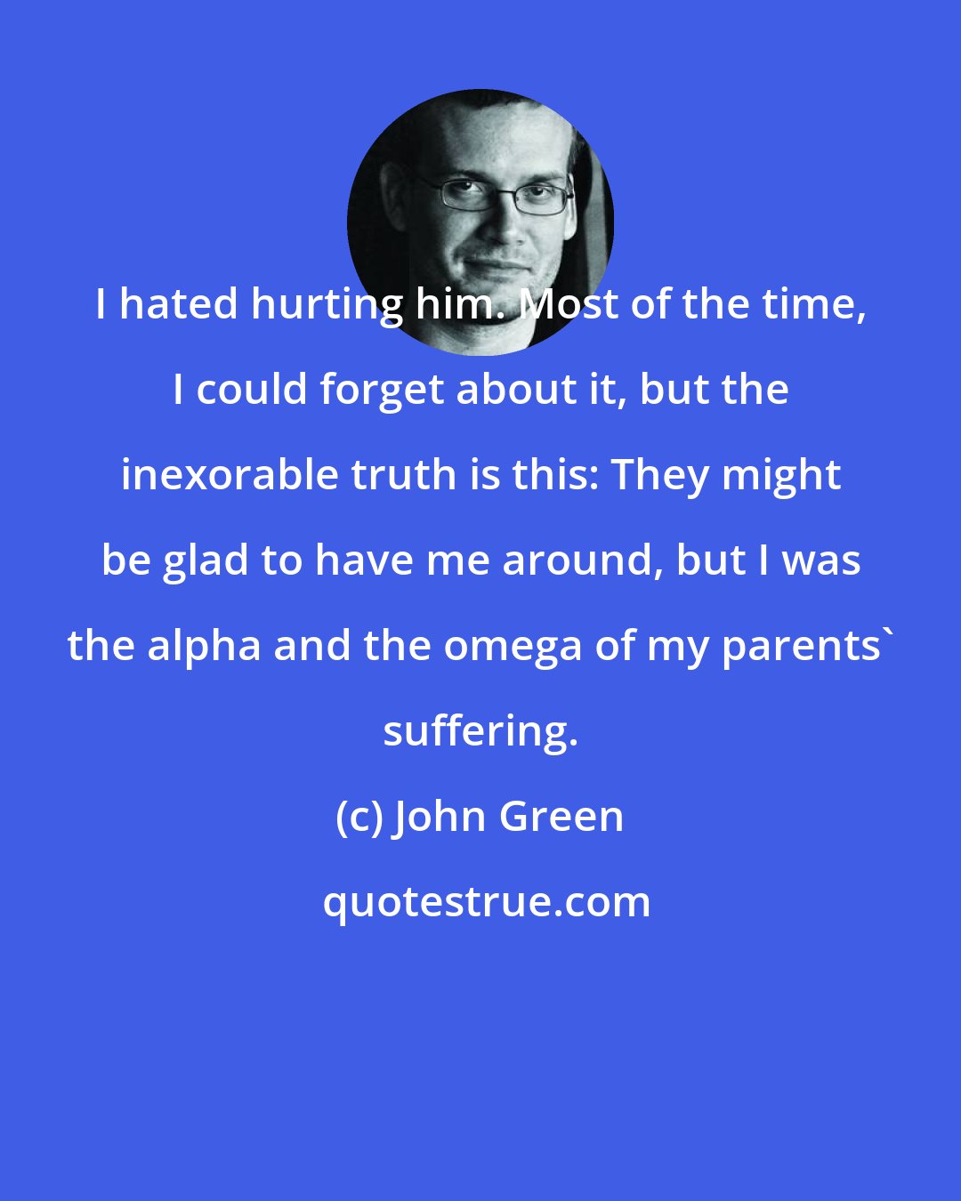 John Green: I hated hurting him. Most of the time, I could forget about it, but the inexorable truth is this: They might be glad to have me around, but I was the alpha and the omega of my parents' suffering.