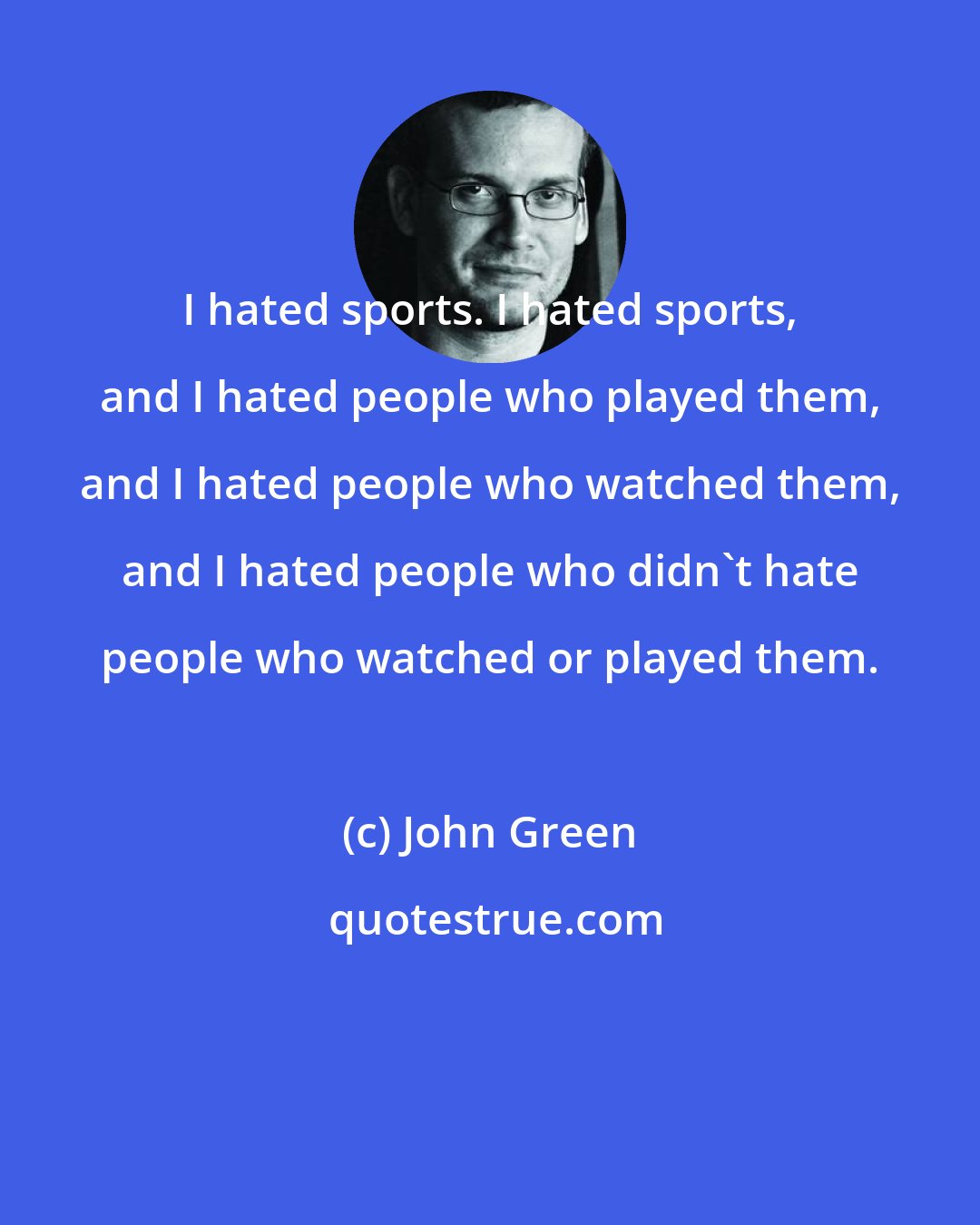 John Green: I hated sports. I hated sports, and I hated people who played them, and I hated people who watched them, and I hated people who didn't hate people who watched or played them.