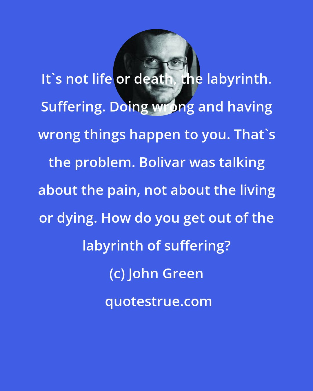 John Green: It's not life or death, the labyrinth. Suffering. Doing wrong and having wrong things happen to you. That's the problem. Bolivar was talking about the pain, not about the living or dying. How do you get out of the labyrinth of suffering?