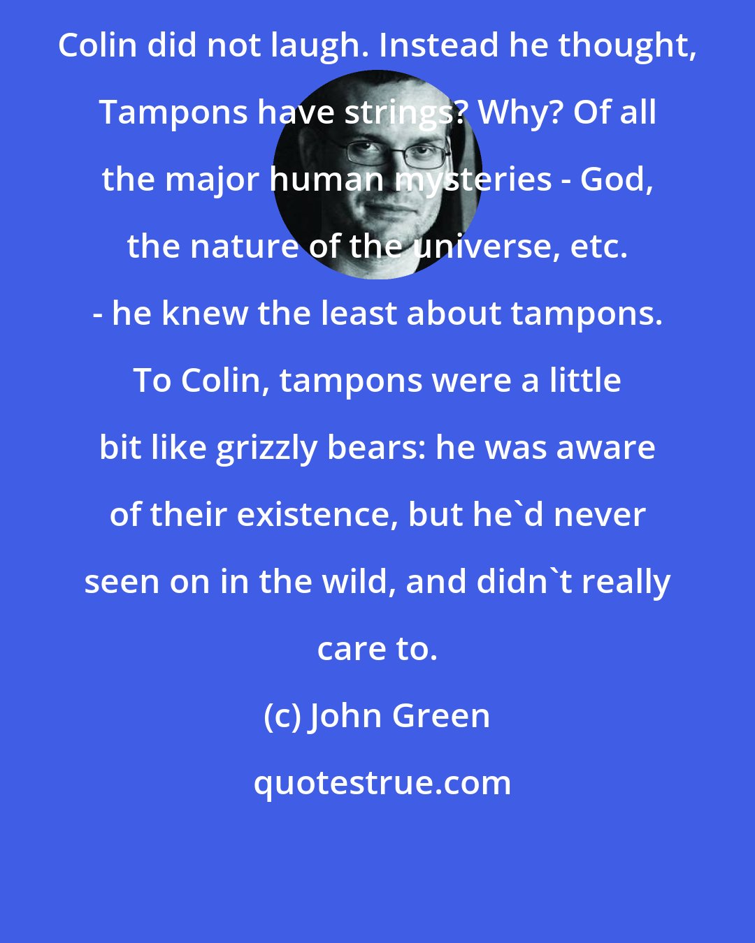 John Green: Colin did not laugh. Instead he thought, Tampons have strings? Why? Of all the major human mysteries - God, the nature of the universe, etc. - he knew the least about tampons. To Colin, tampons were a little bit like grizzly bears: he was aware of their existence, but he'd never seen on in the wild, and didn't really care to.