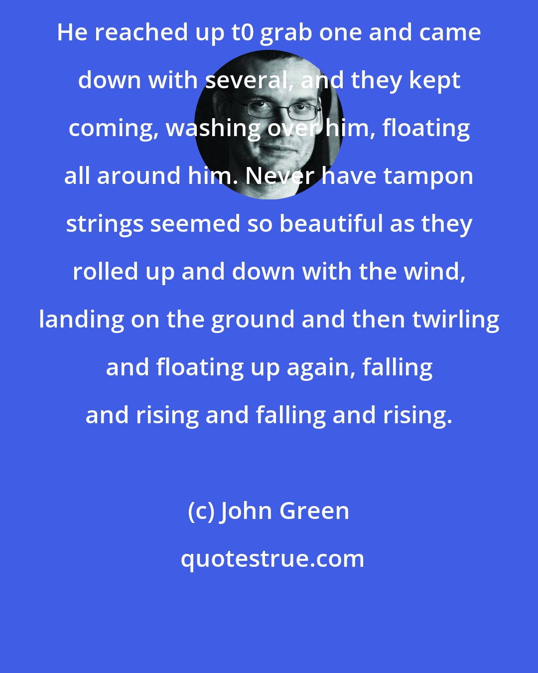 John Green: He reached up t0 grab one and came down with several, and they kept coming, washing over him, floating all around him. Never have tampon strings seemed so beautiful as they rolled up and down with the wind, landing on the ground and then twirling and floating up again, falling and rising and falling and rising.