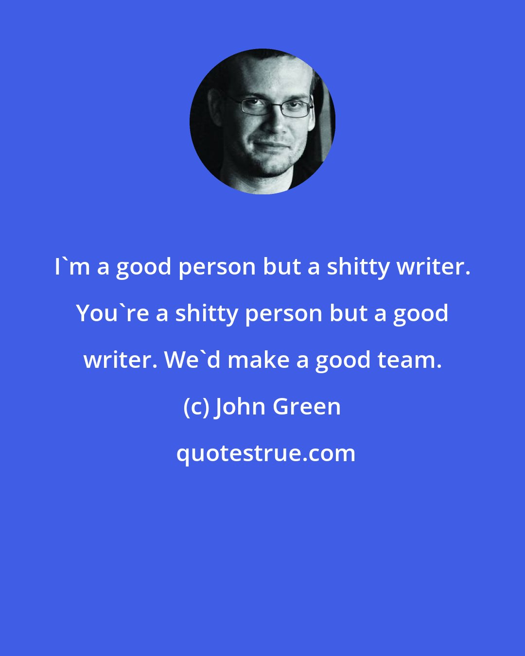 John Green: I'm a good person but a shitty writer. You're a shitty person but a good writer. We'd make a good team.